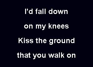 I'd fall down

on my knees

Kiss the ground

that you walk on
