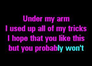 Under my arm
I used up all of my tricks
I hope that you like this
but you probably won't