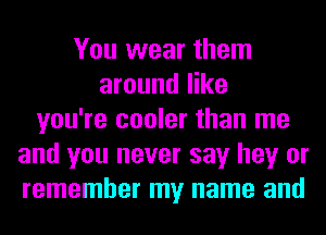 You wear them
around like
you're cooler than me
and you never say hey or
remember my name and