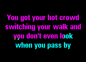 You got your hot crowd
switching your walk and
you don't even look
when you pass by