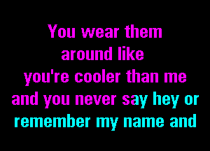 You wear them
around like
you're cooler than me
and you never say hey or
remember my name and