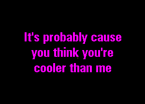It's probably cause

you think you're
cooler than me