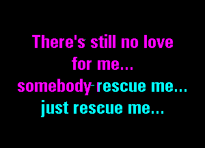 There's still no love
for me...

somebodyrescue me...
just rescue me...