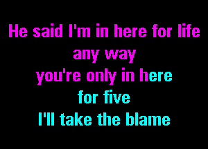 He said I'm in here for life
any way

you're only in here
for five
I'll take the blame