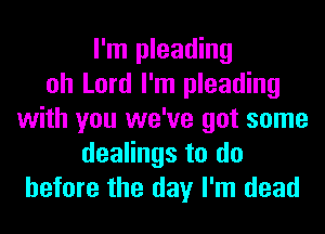 I'm pleading
oh Lord I'm pleading
with you we've got some
dealings to do
before the day I'm dead