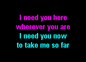 I need you here
wherever you are

I need you now
to take me so far