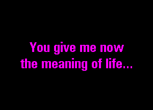 You give me now

the meaning of life...