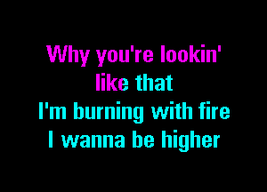 Why you're lookin'
like that

I'm burning with fire
I wanna be higher