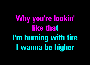 Why you're lookin'
like that

I'm burning with fire
I wanna be higher