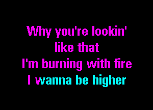 Why you're lookin'
like that

I'm burning with fire
I wanna be higher