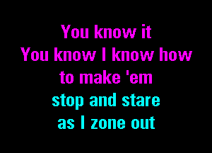 You know it
You know I know how

to make 'em
stop and stare
as l zone out