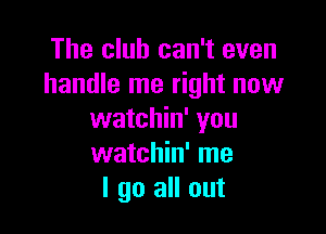 The club can't even
handle me right now

watchin' you
watchin' me
I go all out