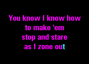 You know I know how
to make 'em

stop and stare
as l zone out