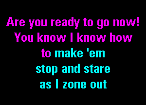 Are you ready to go now!
You know I know how

to make 'em
stop and stare
as l zone out