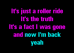 It's just a roller ride
It's the truth

It's a fact I was gone
and now I'm back
yeah