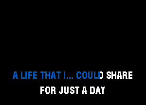 A LIFE THAT I... COULD SHARE
FOR JUST A DAY