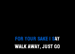 FOR YOUR SAKE I SAY
WALK AWAY, JUST GO