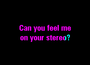 Can you feel me

on your stereo?