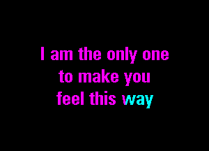 I am the only one

to make you
feel this way