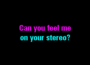 Can you feel me

on your stereo?
