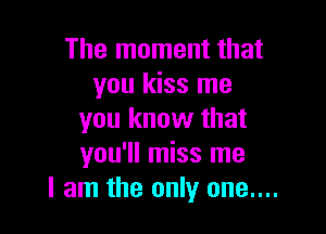 The moment that
you kiss me

you know that
you'll miss me
I am the only one....