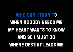 WHO CAN I TURN T0
WHEN NOBODY NEEDS ME
MY HEART WANTS TO KNOW
AND SO I MUST GO
WHERE DESTINY LEADS ME