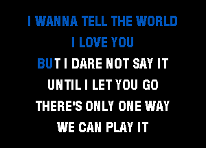 I WRHNH TELL THE WORLD
I LOVE YOU
BUTI DARE NOT SAY IT
UNTILI LET YOU GO
THERE'S ONLY ONE WAY
WE CAN PLAY IT