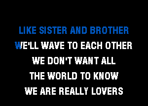 LIKE SISTER AND BROTHER
WE'LL WAVE TO EACH OTHER
WE DON'T WANT ALL
THE WORLD TO KNOW
WE ARE REALLY LOVERS