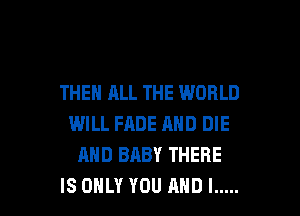 THEN ALL THE WORLD
WILL FADE AND DIE
AND BABY THERE

IS ONLY YOU AND I ..... l
