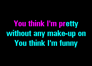 You think I'm pretty

without any make-up on
You think I'm funnyr