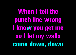 When I tell the
punch line wrong

I know you get me
so I let my walls
come down, down