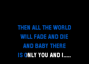 THEN ALL THE WORLD
WILL FADE AND DIE
AND BABY THERE

IS ONLY YOU AND I ..... l