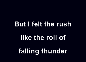 But I felt the rush
like the roll of

falling thunder