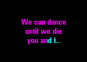 We can dance

until we die
you and l..