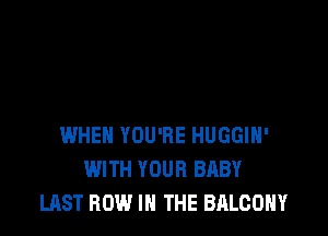 WHEN YOU'RE HUGGIH'
WITH YOUR BABY
LAST ROW IN THE BALCONY