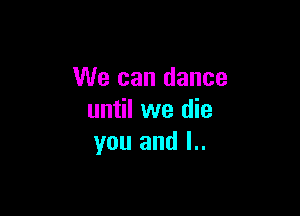 We can dance

until we die
you and l..