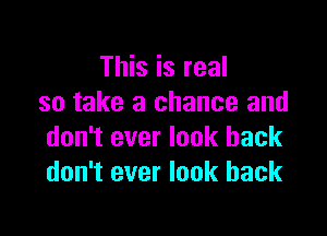 This is real
so take a chance and

don't ever look back
don't ever look back