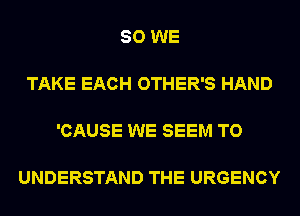 SO WE

TAKE EACH OTHER'S HAND

'CAUSE WE SEEM TO

UNDERSTAND THE URGENCY