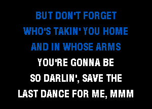 BUT DON'T FORGET
WHO'S TAKIH' YOU HOME
AND IN WHOSE ARMS
YOU'RE GONNA BE
SO DARLIH', SAVE THE
LAST DANCE FOR ME, MMM