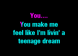 You....
You make me

feel like I'm livin' a
teenage dream