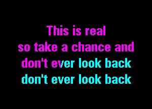 This is real
so take a chance and

don't ever look back
don't ever look back