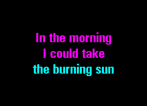 In the morning

I could take
the burning sun