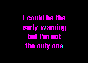 I could be the
early warning

but I'm not
the only one