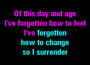 Of this day and age
I've forgotten how to feel

I've forgotten
how to change
so I surrender