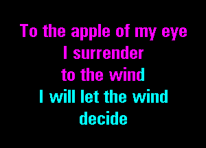 To the apple of my eye
I surrender

to the wind
I will let the wind
decide