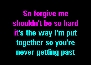 So forgive me
shouldn't be so hard
it's the way I'm put

together so you're
never getting past