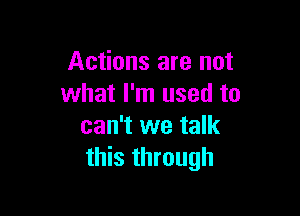 Actions are not
what I'm used to

can't we talk
this through