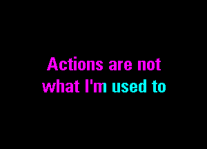 Actions are not

what I'm used to