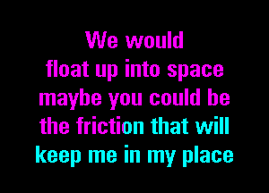 We would
float up into space
maybe you could he
the friction that will
keep me in my place