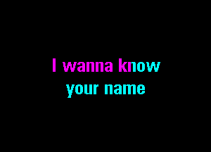 I wanna know

your name